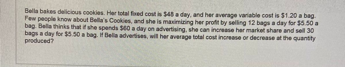 Bella bakes delicious cookies. Her total fixed cost is $48 a day, and her average variable cost is $1.20 a bag.
Few people know about Bella's Cookies, and she is maximizing her profit by selling 12 bags a day for $5.50 a
bag. Bella thinks that if she spends $60 a day on advertising, she can increase her market share and sell 30
bags a day for $5.50 a bag. If Bella advertises, will her average total cost increase or decrease at the quantity
produced?