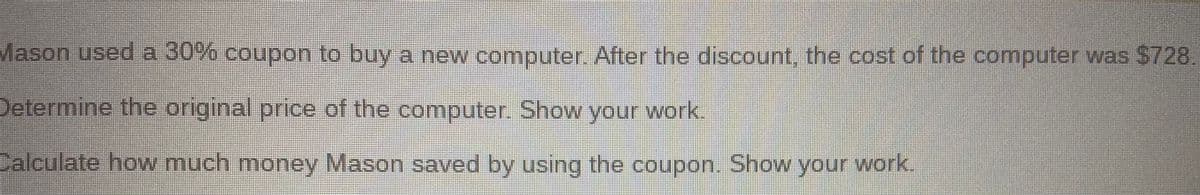 Mason used a 30% coupon to buy a new computer After the discount, the cost of the computer was $728
Determine the original price of the computer. Show your work.
Calculate how much money Mason saved by using the coupon. Show your work.
