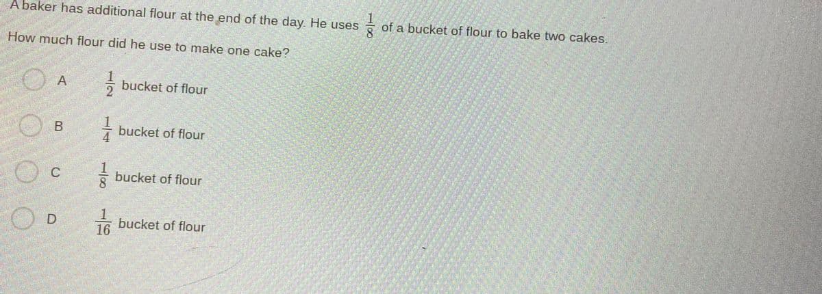 A baker has additional flour at the end of the day. He uses
of a bucket of flour to bake two cakes.
How much flour did he use to make one cake?
bucket of flour
- bucket of flour
bucket of flour
1.
bucket of flour
16
1/08
1/2
11/8
