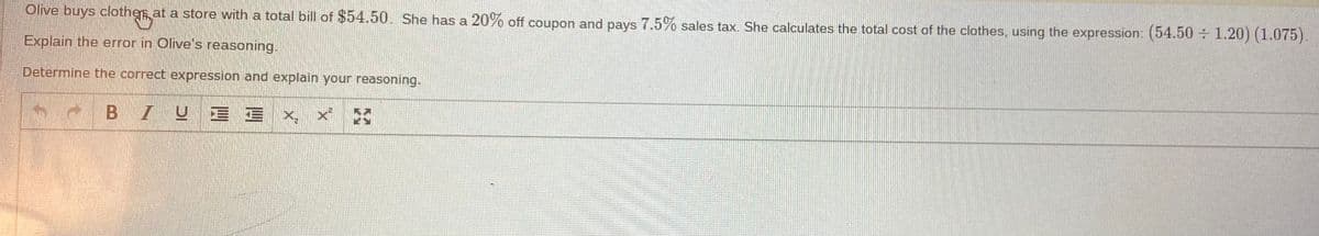 Olive buys clother at a store with a total bill of $54.50. She has a 20% off coupon and pays 7.5% sales tax. She calculates the total cost of the clothes, using the expression: (54.50÷ 1.20) (1.075).
Explain the error in Olive's reasoning.
Determine the correct expression and explain your reasoning.
BIUE E X, x *
