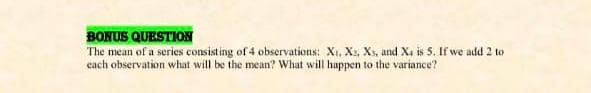 BONUS QUESTION
The mean of a series consisting of 4 observations: X. X, Xs, and Xa is 5. If we add 2 to
each observation what will be the mean? What will happen to the variance?
