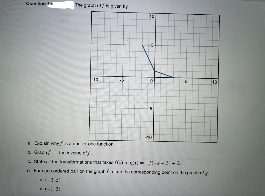 Question 1
The graph of f is given by
10
-5-
-10
-5
10
-5
-10
a. Explain why f is a one-to-one function.
b. Graphf-1, the inverse of f.
c. State all the transformations that takes f(x) to g(x) = -f(-x - 3) + 2.
d. For each ordered pair on the graph f, state the corresponding point on the graph of g.
o (-2, 5)
o (-1, 3)
