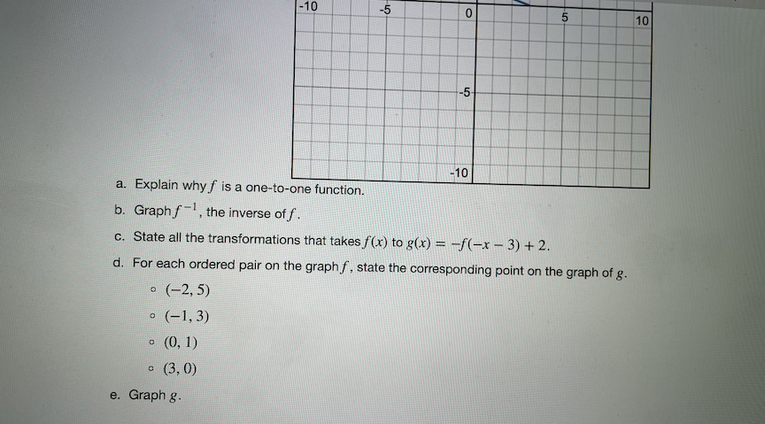 -10
-5
10
-5
-10
a. Explain why f is a one-to-one function.
b. Graphf-, the inverse of f.
c. State all the transformations that takes f(x) to g(x) = -f(-x – 3) + 2.
d. For each ordered pair on the graph f, state the corresponding point on the graph of g.
(-2, 5)
o (-1, 3)
o (0, 1)
(3, 0)
e. Graph g.
