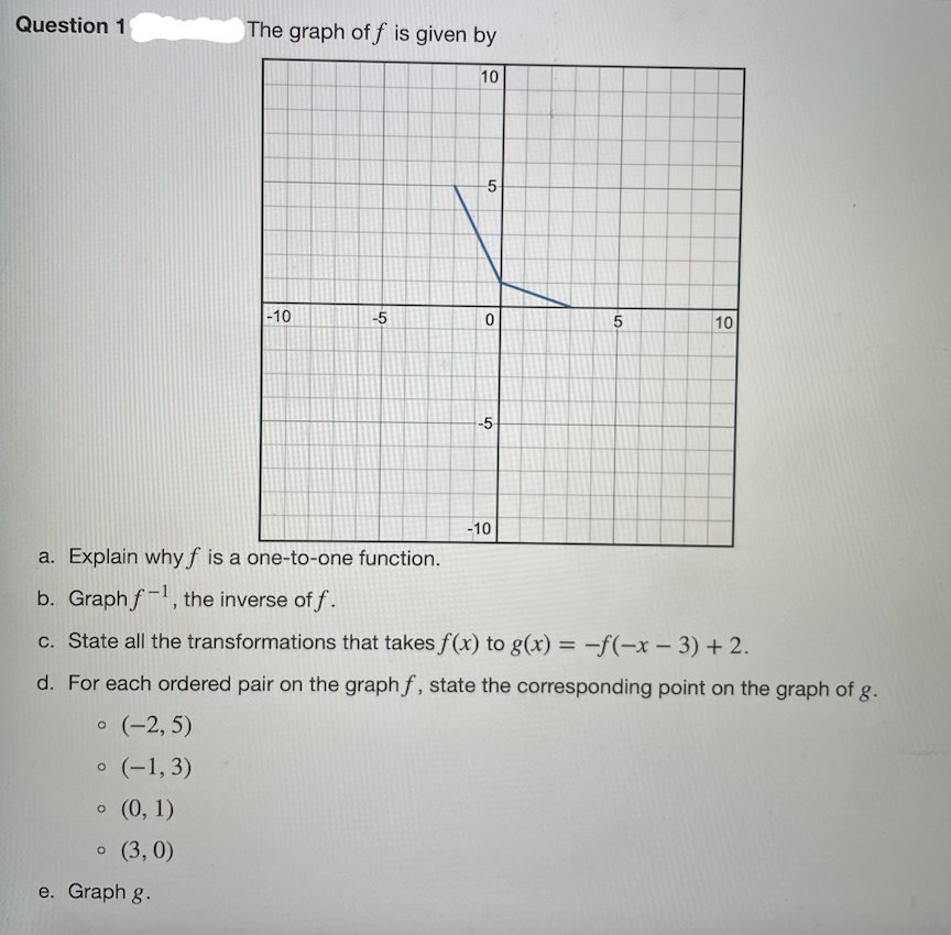 Question 1
The graph of f is given by
10
-10
-5
5
10
-5-
-10
a. Explain why f is a one-to-one function.
b. Graph f-, the inverse of f.
c. State all the transformations that takes f(x) to g(x) = –f(-x – 3) + 2.
|
d. For each ordered pair on the graph f, state the corresponding point on the graph of g.
o (-2, 5)
o (-1, 3)
o (0, 1)
o (3, 0)
e. Graph g.
