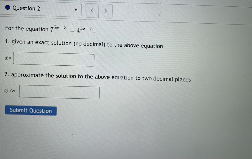 Question 2
く
For the equation 73-3 = 41 – 5
%3D
1. given an exact solution (no decimal) to the above equation
2. approximate the solution to the above equation to two decimal places
Submit Question
