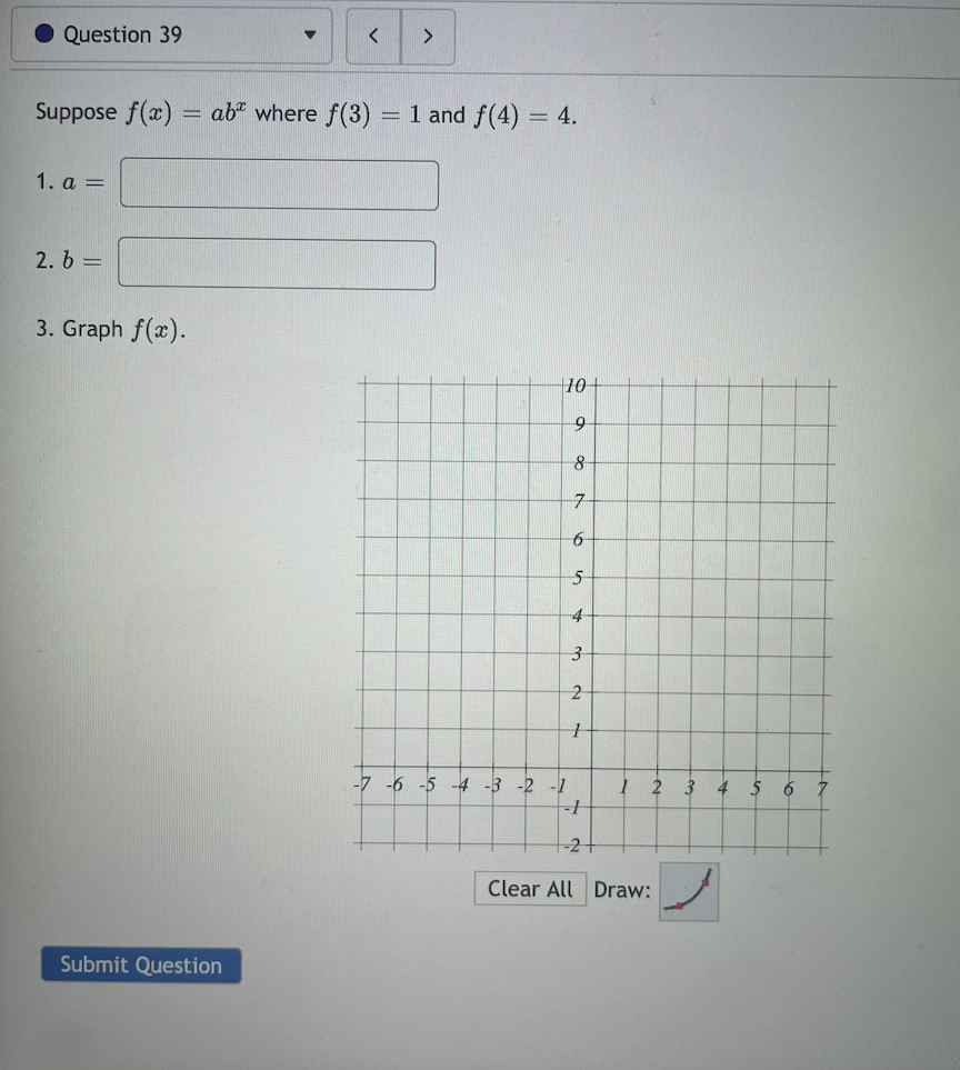 Question 39
<>
Suppose f(x) = ab* where f(3)
= 1 and f(4) = 4.
%3D
1. a =
2. 6 =
3. Graph f(x).
10
9
-7-
-7 -6 -5 -4 -3 -2 -1
4
5
6
-2+
Clear All Draw:
Submit Question
