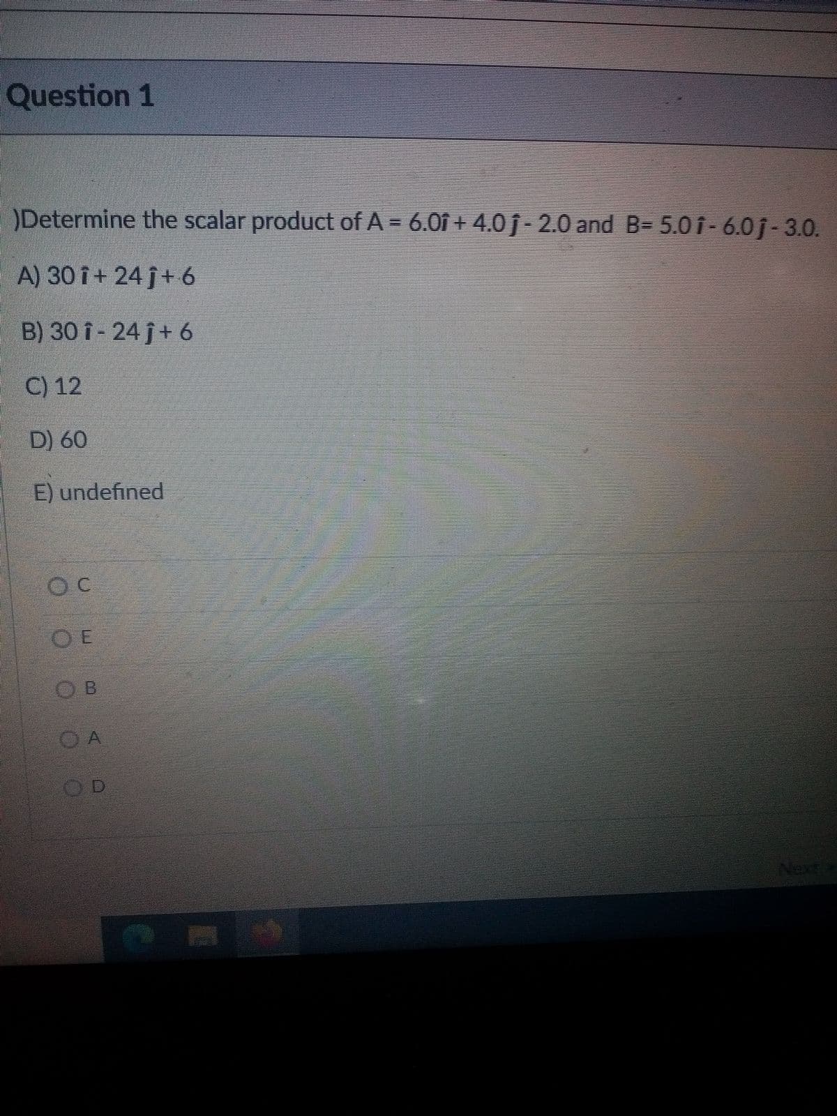 Question 1
Determine the scalar product of A = 6.0î + 4.0 ĵ- 2.0 and B= 5.0 i-6.0j-3.0.
A) 30 î+ 24 j+ 6
B) 30 i - 24 j+ 6
C) 12
D) 60
E) undefined
OE
O A
OD
Next
