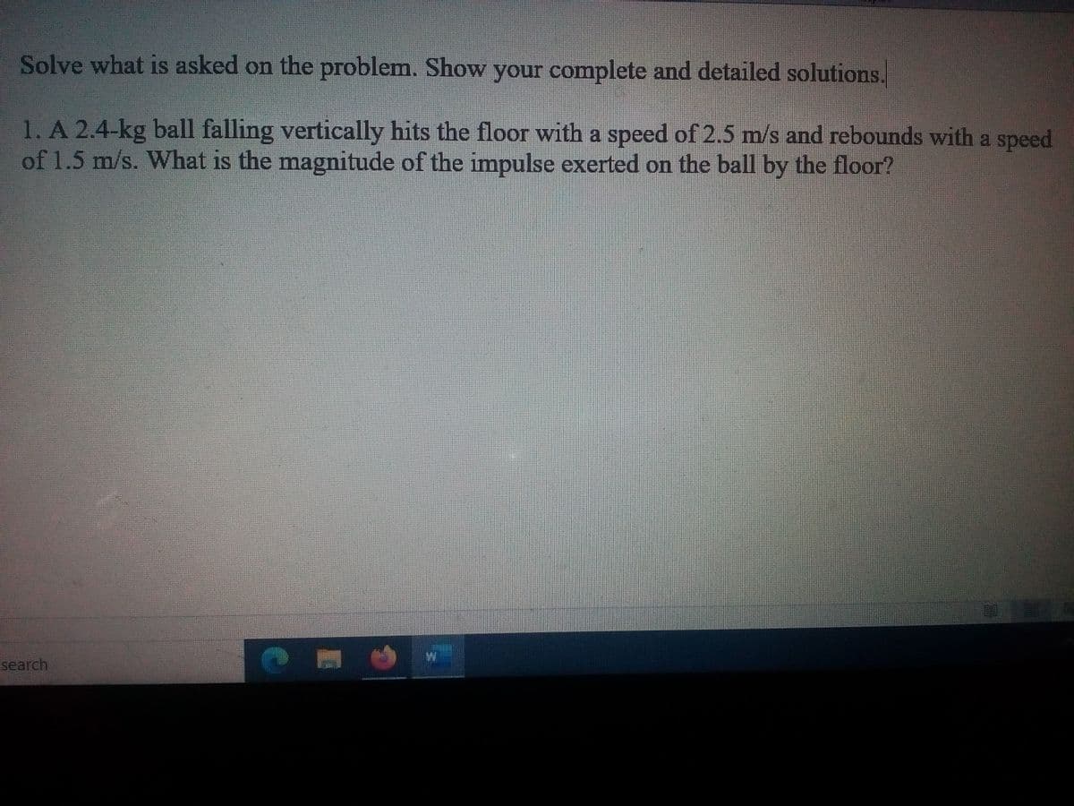 Solve what is asked on the problem. Show your complete and detailed solutions.
1. A 2.4-kg ball falling vertically hits the floor with a speed of 2.5 m/s and rebounds with a speed
of 1.5 m/s. What is the magnitude of the impulse exerted on the ball by the floor?
search
