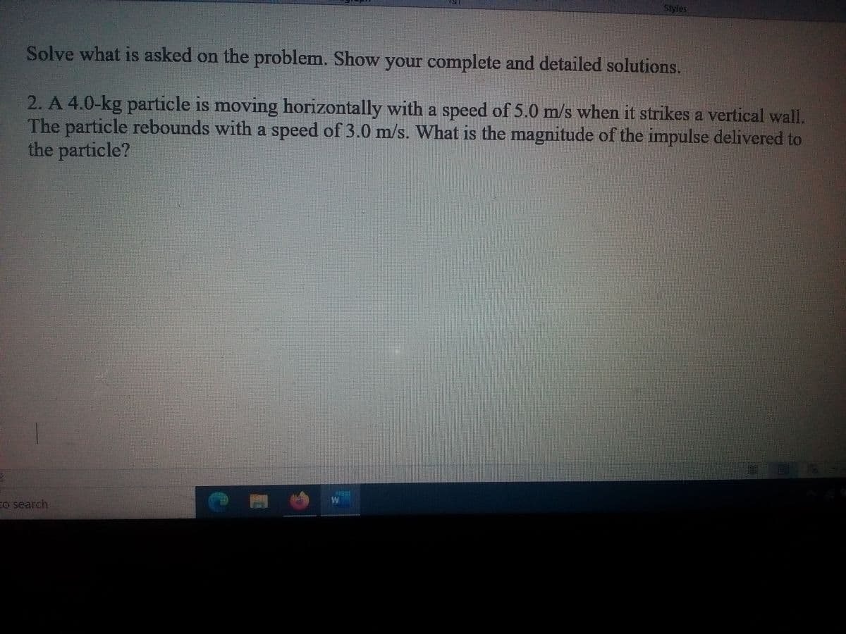 Styles
Solve what is asked on the problem. Show your complete and detailed solutions.
2. A 4.0-kg particle is moving horizontally with a speed of 5.0 m/s when it strikes a vertical wall.
The particle rebounds with a speed of 3.0 m/s. What is the magnitude of the impulse delivered to
the particle?
to search
