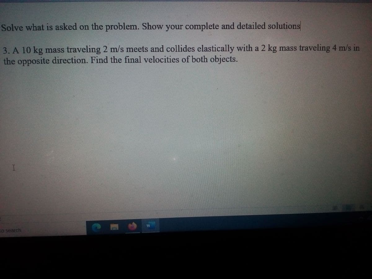 Solve what is asked on the problem. Show your complete and detailed solutions
3. A 10 kg mass traveling 2 m/s meets and collides elastically with a 2 kg mass traveling 4 m/s in
the opposite direction. Find the final velocities of both objects.
EO search
