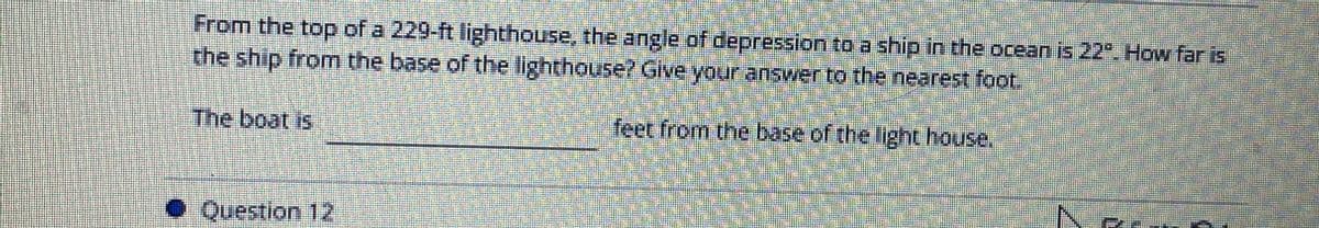 From the top of a 229-ft lighthouse, the angle of depression to a ship in the ocean is 22º. How far is
the ship from the base of the lighthouse? Give your answer to the nearest foot.
feet from the base of the light house.
The boat is
O Question 12