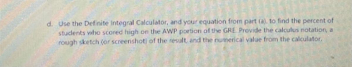 d. Use the Definite Integral Calculator, and your equation from part (a), to find the percent of
students who scored high on the AWP portion of the GRE Provide the calculus notation, a
Joje roje), jy) waijanjer equaunu aun pur jinsa a je prostors (0) slys ubino,