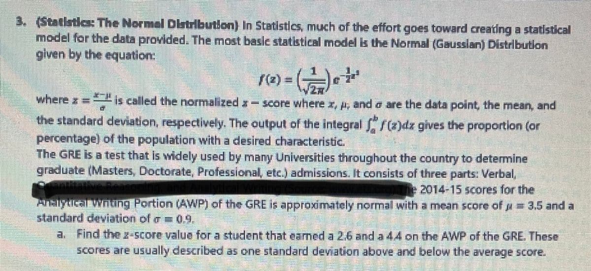 3. (Statistics: The Normal Distribution) In Statistics, much of the effort goes toward creating a statistical
model for the data provided. The most basic statistical model is the Normal (Gaussian) Distribution
given by the equation:
1(2) = (2)
where ==
is called the normalized-score where x, A, and a are the data point, the mean, and
the standard deviation, respectively. The output of the integral f(z)dz gives the proportion (or
percentage) of the population with a desired characteristic.
The GRE is a test that is widely used by many Universities throughout the country to determine
graduate (Masters, Doctorate, Professional, etc.) admissions. It consists of three parts: Verbal,
2014-15 scores for the
Analytical Winding Portion (AWP) of the GRE is approximately normal with a mean score of μ = 3.5 and a
standard deviation of = 0.9.
S
a. Find the g-score value for a student that earned a 2.6 and a 44 on the AWP of the GRE. These
scores are usually described as one standard deviation above and below the average score.