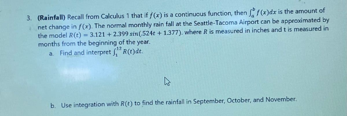 3. (Rainfall) Recall from Calculus 1 that if f(x) is a continuous function, then f f(x)dx is the amount of
net change in f(x). The normal monthly rain fall at the Seattle-Tacoma Airport can be approximated by
the model R(t) = 3.121 +2.399 sin(.524t + 1.377). where R is measured in inches and t is measured in
months from the beginning of the year.
-12
a. Find and interpret ,¹2 R(t)dt.
A
b. Use integration with R(t) to find the rainfall in September, October, and November.