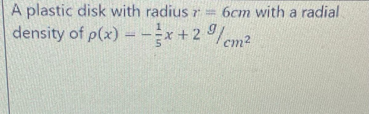 A plastic disk with radius 7 = 6cm with a radial
density of p(x) = -x + 2%/cm²
-