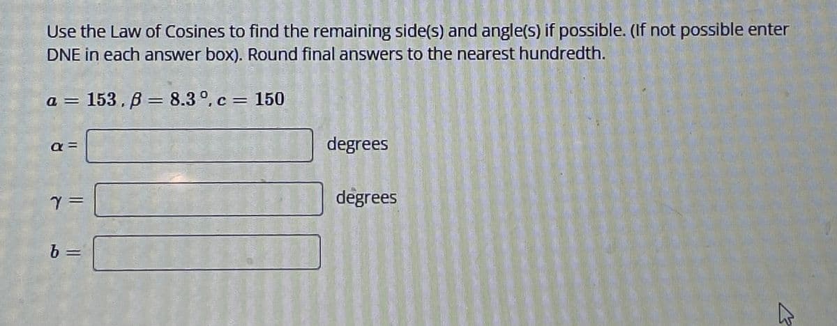 Use the Law of Cosines to find the remaining side(s) and angle(s) if possible. (If not possible enter
DNE in each answer box). Round final answers to the nearest hundredth.
a = 153,8 = 8.3°, c = 150
a =
Y =
b
degrees
degrees
K