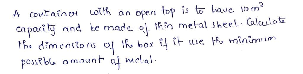 A Coutainer
with
top is to have 1om3
an
open
capacity and be made ol thin metal sheet. Calculate
the dimensions
익
the box if iF we the minimum
possebl amount
of metal.
아
