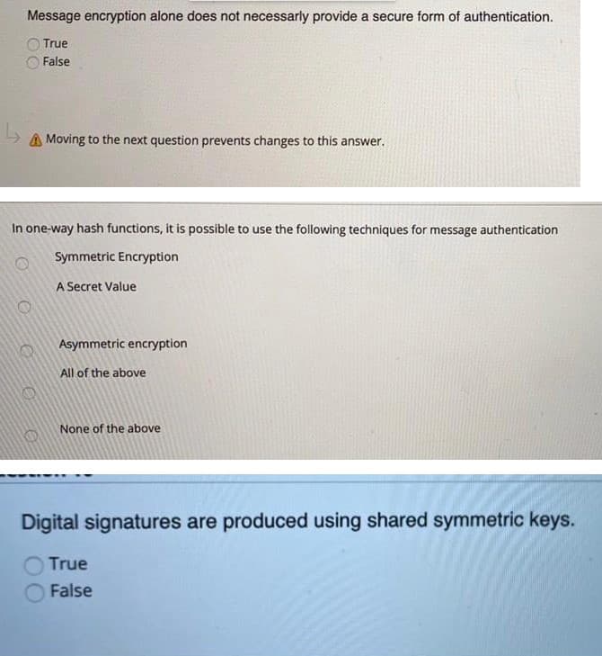 Message encryption alone does not necessarly provide a secure form of authentication.
True
False
A Moving to the next question prevents changes to this answer.
In one-way hash functions, it is possible to use the following techniques for message authentication
Symmetric Encryption
A Secret Value
Asymmetric encryption
All of the above
None of the above
Digital signatures are produced using shared symmetric keys.
True
False
