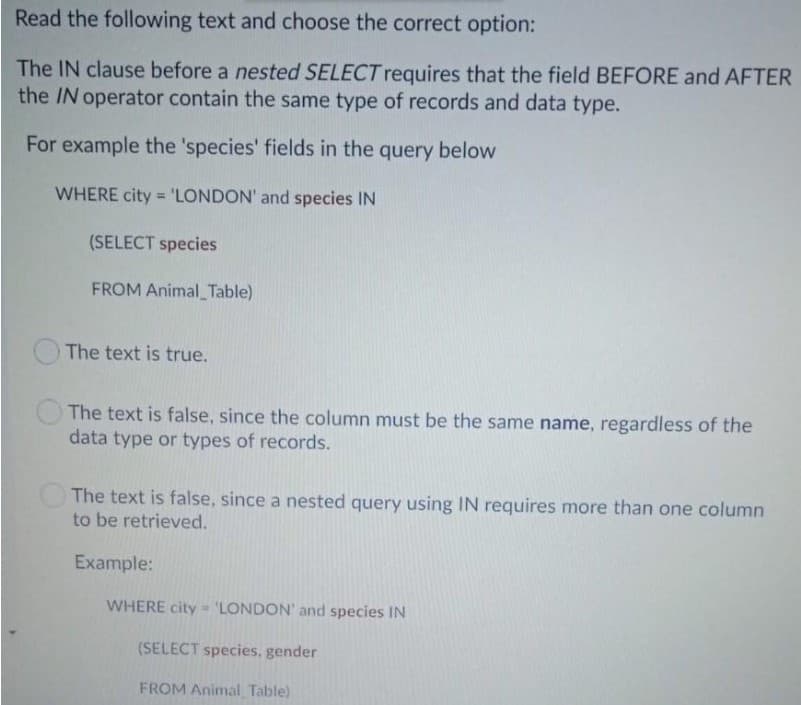 Read the following text and choose the correct option:
The IN clause before a nested SELECT requires that the field BEFORE and AFTER
the IN operator contain the same type of records and data type.
For example the 'species' fields in the query below
WHERE city = 'LONDON' and species IN
%3D
(SELECT species
FROM Animal_Table)
The text is true.
The text is false, since the column must be the same name, regardless of the
data type or types of records.
The text is false, since a nested query using IN requires more than one column
to be retrieved.
Example:
WHERE city - 'LONDON' and species IN
(SELECT species, gender
FROM Animal Table)
