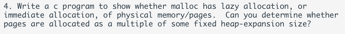 4. Write a c program to show whether malloc has lazy allocation, or
immediate allocation, of physical memory/pages. Can you determine whether
pages are allocated as a multiple of some fixed heap-expansion size?
