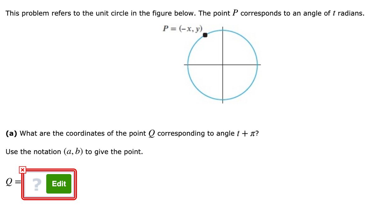 This problem refers to the unit circle in the figure below. The point P corresponds to an angle of t radians.
P = (-x, y)
(a) What are the coordinates of the point Q corresponding to angle t + x?
Use the notation (a, b) to give the point.
2 Edit
