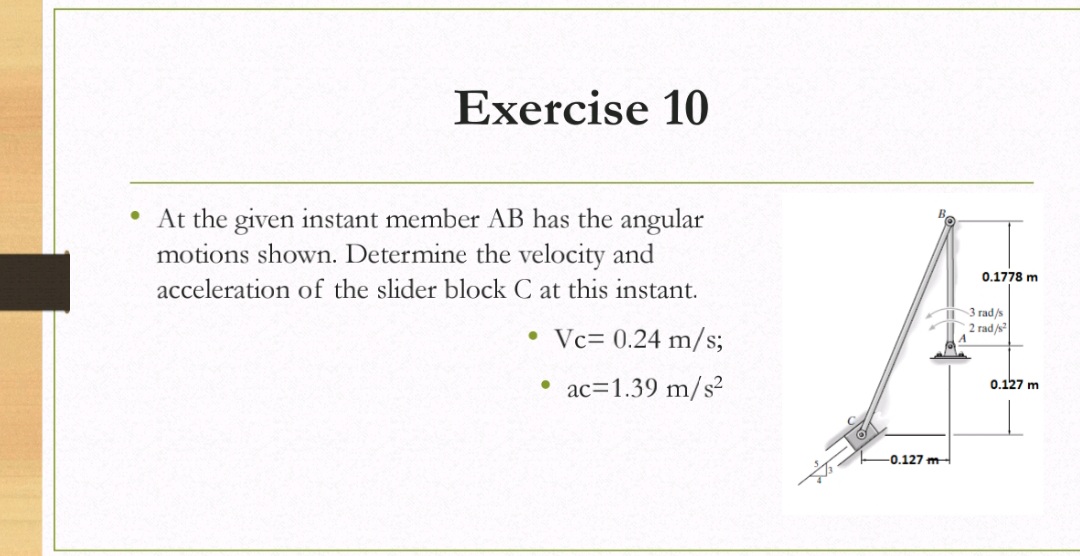 Exercise 10
• At the given instant member AB has the angular
motions shown. Determine the velocity and
0.1778 m
acceleration of the slider block C at this instant.
3 rad/s
2 rad/s
• Vc= 0.24 m/s;
• ac=1.39 m/s²
0.127 m
-0.127 m
