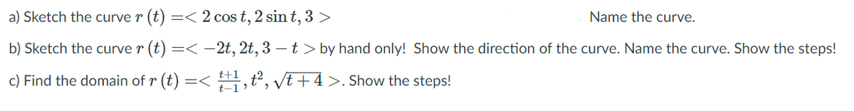 a) Sketch the curve r (t) =< 2 cost, 2 sin t, 3 >
Name the curve.
b) Sketch the curve r (t) =< -2t, 2t, 3 – t > by hand only! Show the direction of the curve. Name the curve. Show the steps!
c) Find the domain of r (t) =< ,t², Vt+4 >. Show the steps!
t-1 '
