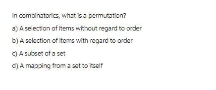 In combinatorics, what is a permutation?
a) A selection of items without regard to order
b) A selection of items with regard to order
c) A subset of a set
d) A mapping from a set to itself