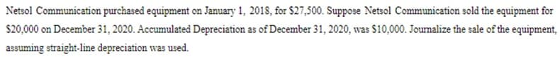 Netsol Communication purchased equipment on January 1, 2018, for $27,500. Suppose Netsol Communication sold the equipment for
$20,000 on December 31, 2020. Accumulated Depreciation as of December 31, 2020, was $10,000. Joumalize the sale of the equipment,
assuming straight-line depreciation was used.
