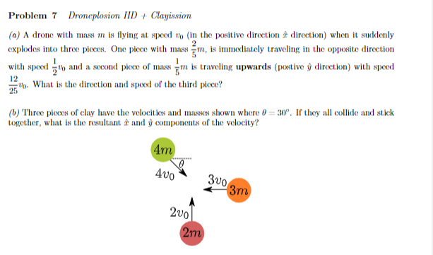 Problem 7 Droneplosion IID + Clayission
2
(a) A drone with mass m is flying at speed vo (in the positive direction direction) when it suddenly
explodes into three pieces. One piece with mass m, is immediately traveling in the opposite direction
with speed and a second piece of mass m is traveling upwards (postive ŷ direction) with speed
12
2. What is the direction and speed of the third piece?
(b) Three pieces of clay have the velocities and masses shown where 0-30°. If they all collide and stick
together, what is the resultant and ŷ components of the velocity?
4m
400
3003m
200
2m