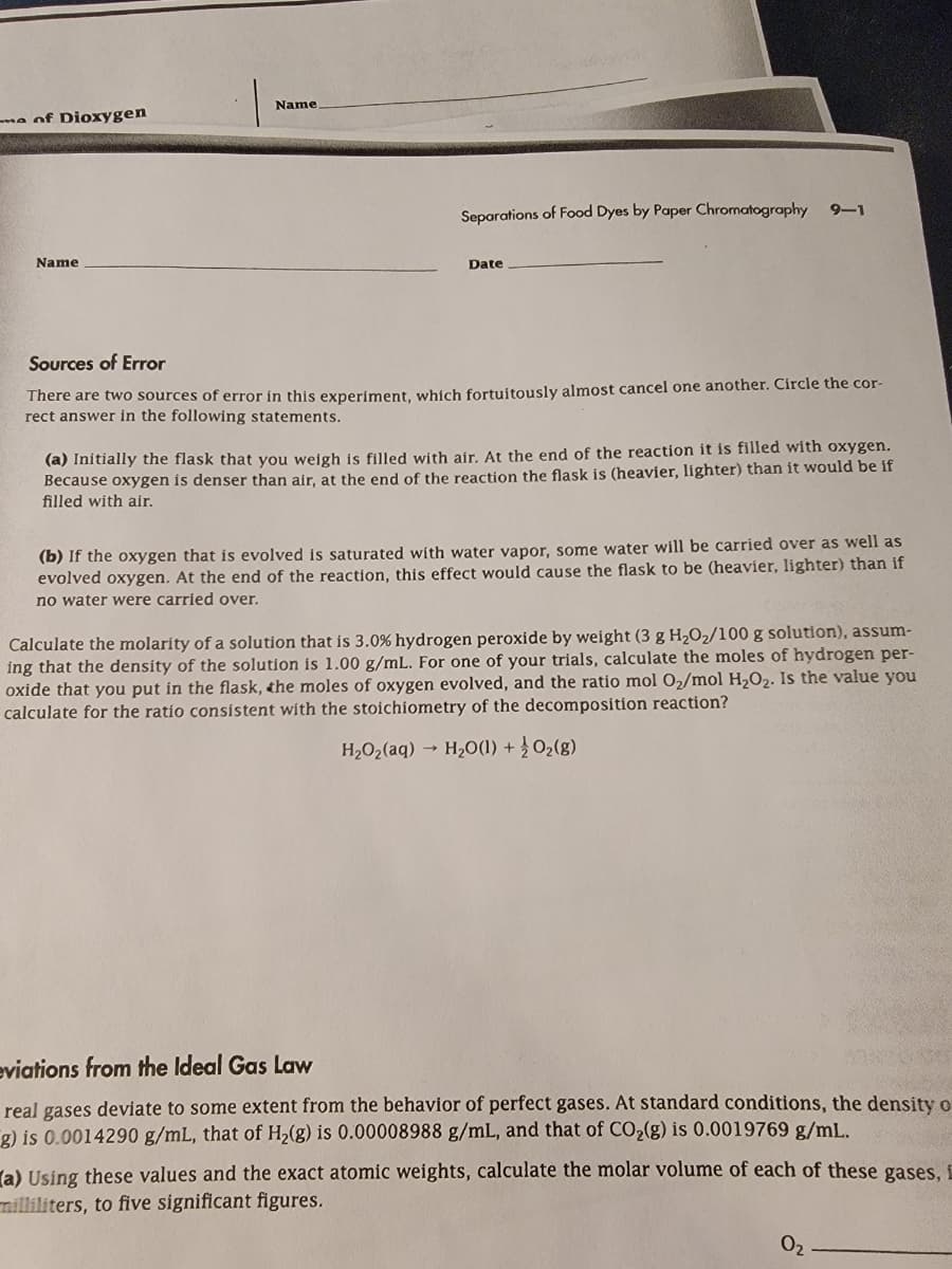 e of Dioxygen
Name
Name
Separations of Food Dyes by Paper Chromatography
9-1
Date
Sources of Error
There are two sources of error in this experiment, which fortuitously almost cancel one another. Circle the cor-
rect answer in the following statements.
(a) Initially the flask that you weigh is filled with air. At the end of the reaction it is filled with oxygen.
Because oxygen is denser than air, at the end of the reaction the flask is (heavier, lighter) than it would be if
filled with air.
(b) If the oxygen that is evolved is saturated with water vapor, some water will be carried over as well as
evolved oxygen. At the end of the reaction, this effect would cause the flask to be (heavier, lighter) than if
no water were carried over.
Calculate the molarity of a solution that is 3.0 % hydrogen peroxide by weight (3 g H2O2/100 g solution), assum-
ing that the density of the solution is 1.00 g/mL. For one of your trials, calculate the moles of hydrogen per-
oxide that you put in the flask, the moles of oxygen evolved, and the ratio mol O2/mol H2O2. Is the value you
calculate for the ratio consistent with the stoichiometry of the decomposition reaction?
H₂O2(aq) H₂O(1) + O2(g)
eviations from the Ideal Gas Law
real gases deviate to some extent from the behavior of perfect gases. At standard conditions, the density o
g) is 0.0014290 g/mL, that of H2(g) is 0.00008988 g/mL, and that of CO₂(g) is 0.0019769 g/mL.
(a) Using these values and the exact atomic weights, calculate the molar volume of each of these gases, i
milliliters, to five significant figures.
02
