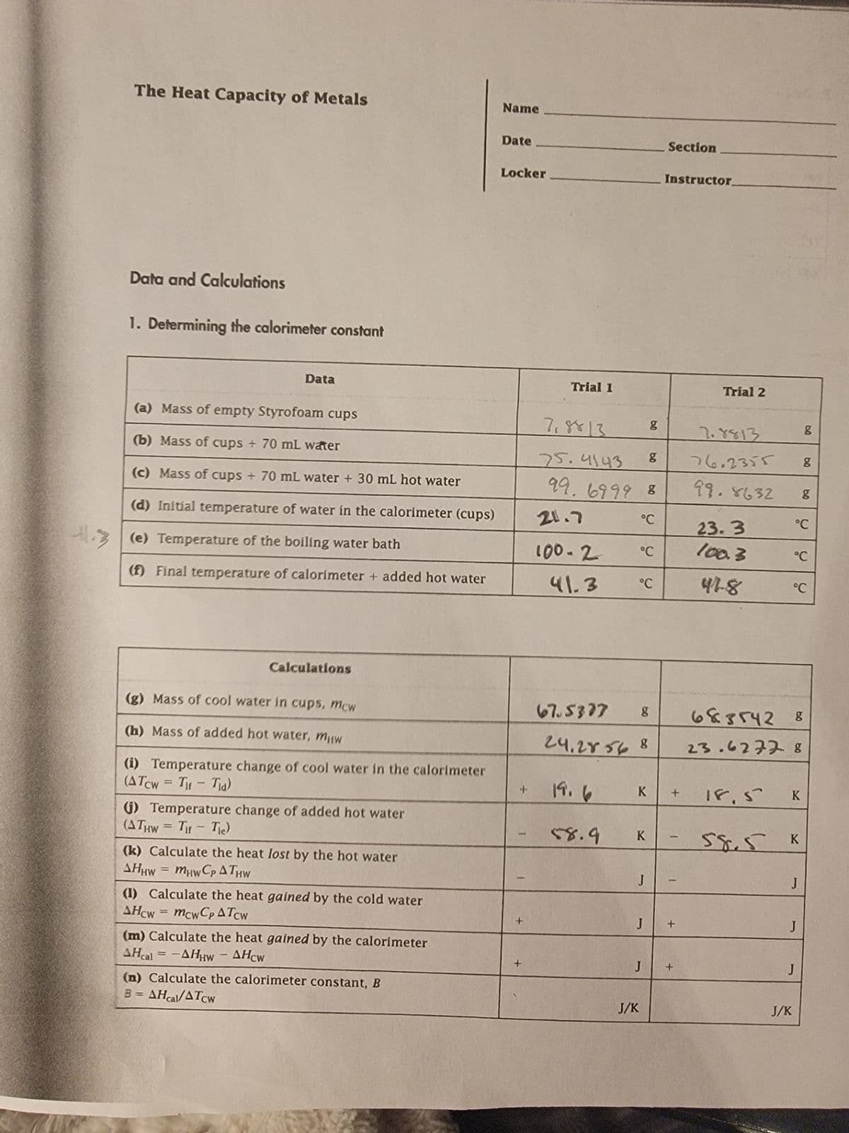 The Heat Capacity of Metals
Name
Data and Calculations
1. Determining the calorimeter constant
Date
Locker
Section
Instructor
Data
(a) Mass of empty Styrofoam cups
Trial 1
Trial 2
7.8813
g
7.8813
g
11.3
(b) Mass of cups + 70 mL water
(c) Mass of cups + 70 mL water + 30 mL hot water
(d) Initial temperature of water in the calorimeter (cups)
(e) Temperature of the boiling water bath
21.7
75.4143
g
99.6999 8
76.2355
99.8632
g
g
°C
23.3
°C
100-2
°C
100.3
°C
(f) Final temperature of calorimeter + added hot water
41.3 °C
418
°C
Calculations
(g) Mass of cool water in cups, mcw
67.5377
g
683542 8
(h) Mass of added hot water, mчw
24.28568
23.6277 8
(i) Temperature change of cool water in the calorimeter
(ATCw=Tir-Tia)
+
19.6
K
+
18.5
K
(j) Temperature change of added hot water
(ATHW Tif Tie)
58.9
K
-
58.5
K
AHHW MHWCPATHW
J
J
(k) Calculate the heat lost by the hot water
=
(1) Calculate the heat gained by the cold water
AHCW
-
mcwCp ATCW
(m) Calculate the heat gained by the calorimeter
AHcal -AHHW
AHCW
(n) Calculate the calorimeter constant, B
B = AHcal/ATcw
J/K
J
+
J
J
+
J
J/K