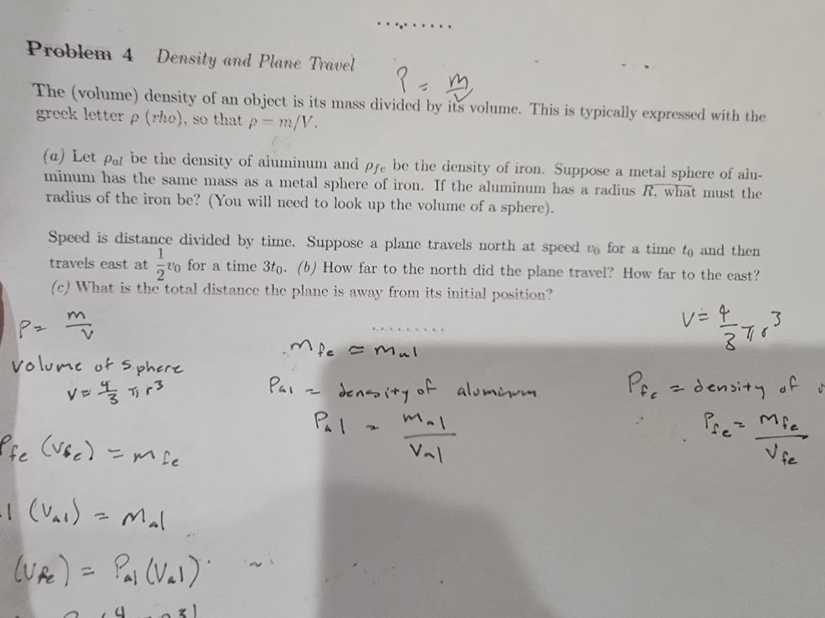 Problem 4 Density and Plane Travel
P = m
The (volume) density of an object is its mass divided by its volume. This is typically expressed with the
greek letter p (rho), so that p= m/V.
(a) Let pal be the density of aluminum and pfe be the density of iron. Suppose a metal sphere of alu-
minum has the same mass as a metal sphere of iron. If the aluminum has a radius R, what must the
radius of the iron be? (You will need to look up the volume of a sphere).
1
Speed is distance divided by time. Suppose a plane travels north at speed to for a time to and then
travels east at for a time 3to. (b) How far to the north did the plane travel? How far to the east?
(c) What is the total distance the plane is away from its initial position?
20
Pz m
Mfe = Mal
volume of Sphere
V=1, 3
Pai
2
Pal.
density of aluminum
mal
Val
Pfe (vsc) = mse
-1 (Var) = Mal
(UP) = Pal (Val).
4
V= 4
3
V
Pf density of
PM
Jfe
↓