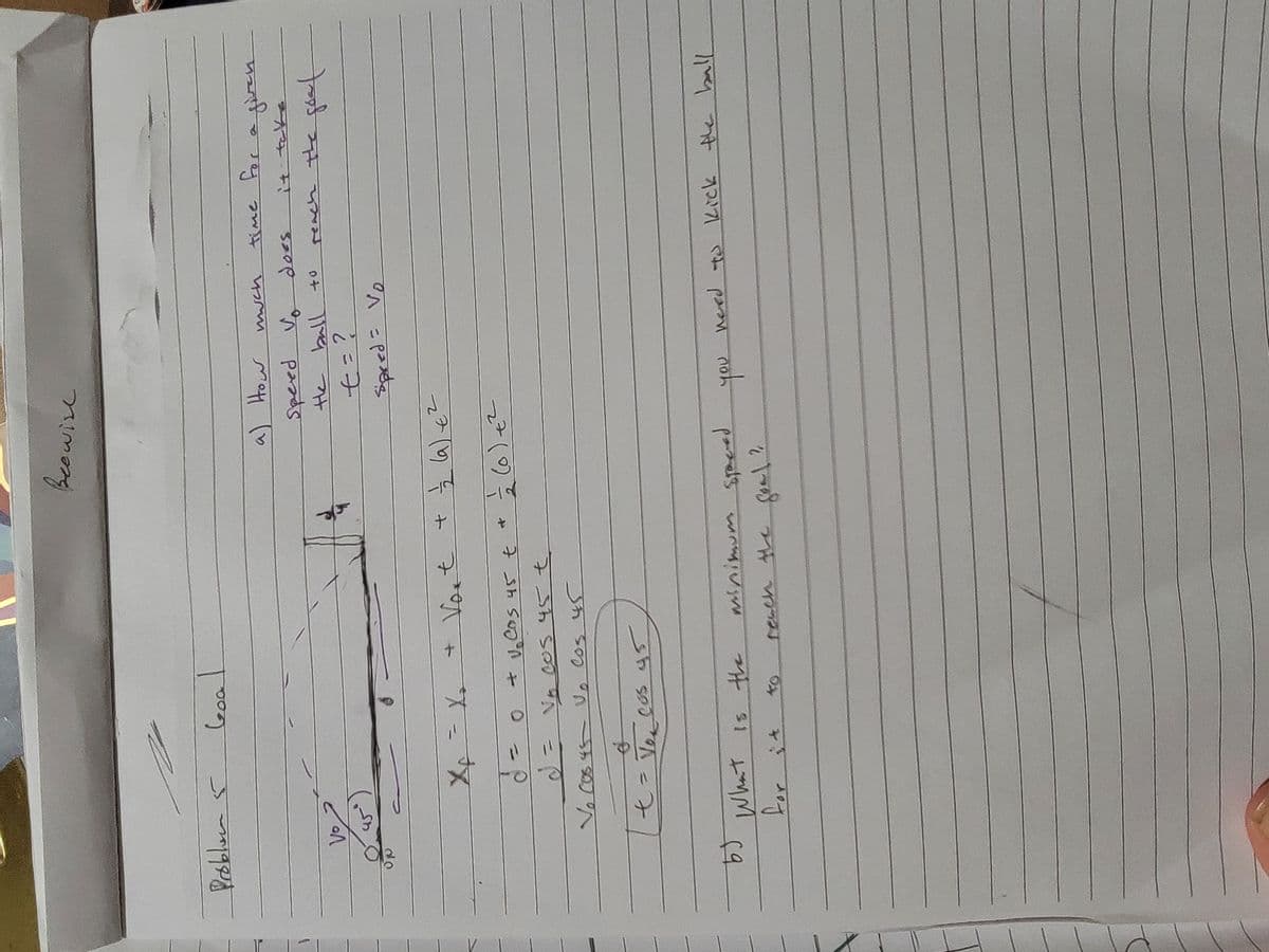 Beewise
Problem 5
Goa
a) How
much
Speed Vo
does
Vo
the ball to
45
d = o
+ Vort + 1/2 (a) €
Cos 45 t
Vo cos 45€
Vo Cos 45 V. Cos 45
(o)+2
2
t
Vo Cos 45
七=?
=
Spred Vo
time for
for a given
it take
reach the goal
b)
What is the
minimum specied
you need to kick the ball
for it
40
reach the goal?