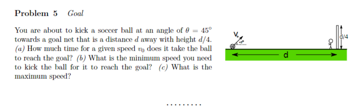 Problem 5 Goal
You are about to kick a soccer ball at an angle of 0 = 45°
towards a goal net that is a distance d away with height d/4.
(a) How much time for a given speed vo does it take the ball
to reach the goal? (b) What is the minimum speed you need
to kick the ball for it to reach the goal? (c) What is the
maximum speed?
d/4