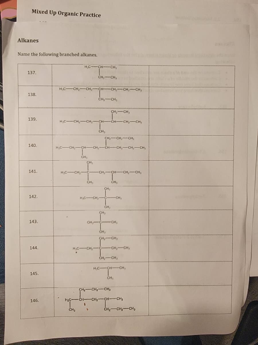 Mixed Up Organic Practice
Alkanes
Name the following branched alkanes.
137.
138.
139.
140.
141.
142,
143,
144.
145.
146.
H₂CCH-CH₂
H₂C-CH₂ CH₂ -CH-CH₂-CH₂-CH₂
H₂C-CH₂-CH₂-CH-
1
CH₂
CH₂
CH3
H₂C-CH₂-C-
CH₂-CH₂
HCCHCHCH,CH—CH,CH,CH,
CH.
CH₂ CH₂
CH3
-
CH₂ CH₂ CH3
▸
CH₂ CH3
CH, CHCH, CH,
CH₂
HỆCH, C -CH₂
CH,
CH₂
CH-CH₂-CH₂
H₂C-CH₂-C
papil
CH₂CH₂
CH,
CH3
CH₂CH₂
CH₂ CH₂ CH₂
-CH₂-CH₂
CH, CH₂
H₂C-CH-CH₂
CH₂
H₂C- -CH-CH₂-CH-CH₂
CH₂ CH₂ CH₂
ris
snains
si
2912
word