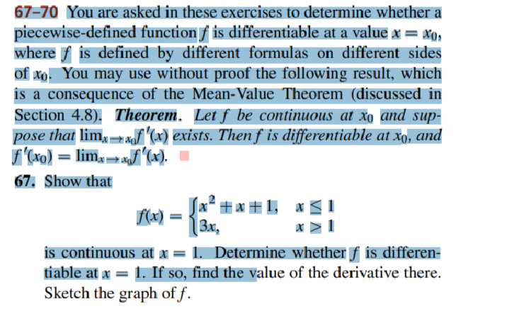 67-70 You are asked in these exercises to determine whether a
piecewise-defined function ƒ is differentiable at a value x = x₂
where f is defined by different formulas on different sides
of xo. You may use without proof the following result, which
is a consequence of the Mean-Value Theorem (discussed in
Section 4.8). Theorem. Let f be continuous at xo and sup-
pose that limf'(x) exists. Then f is differentiable at xo, and
f'(xo) = limxf(x).
67. Show that
f(x) =
[x²+x+1,
3x,
is continuous at x = 1. Determine whether f is differen-
tiable at x = 1. If so, find the value of the derivative there.
Sketch the graph of f.
X x