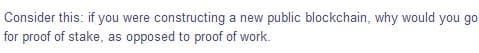 Consider this: if you were constructing a new public blockchain, why would you go
for proof of stake, as opposed to proof of work.
