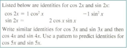 Listed below are identities for cos 2x and sin 2r:
cos 2x = 1 cos' x
sin 2x =
-1 sin'x
2 cos x sin x
Write similar identities for cos 3x and sin 3x and then
cos 4x and sin 4.x. Use a pattern to predict identities for
cos 5x and sin 5x.
