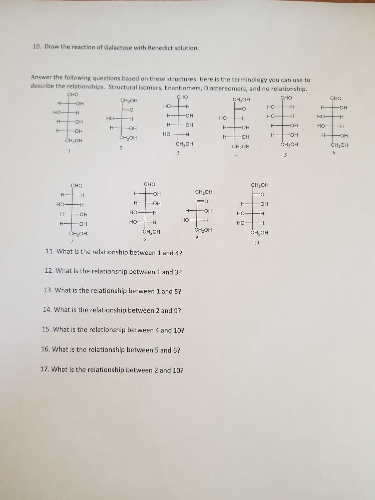 10. Draw the reaction of Galactose with Benedict solution.
Answer the following questions based on these structures. Here is the terminology you can use to
describe the relationships. Structural isomers, Enantiomers, Diastereomers, and no relationship.
CHO
CHO
-H
H-
Н-
CHO
HO-H
OH
H-
НО-
Н-
Н-
OH
OH
CH₂OH
CHO
H
H
-ОН
-ОН
но-
Н-
CH₂OH
H
-ОН
CH2OH
2
Н-
Н-
но-
НО-
CHO
-ОН
-ОН
-H
-H
CH2OH
8
НО
Н-
H-
НО-
-ОН
-Н
CH₂OH
3
CH₂OH
7
11. What is the relationship between 1 and 4?
12. What is the relationship between 1 and 3?
13. What is the relationship between 1 and 5?
14. What is the relationship between 2 and 9?
Н-
но
15. What is the relationship between 4 and 10?
16. What is the relationship between 5 and 6?
ОН
17. What is the relationship between 2 and 10?
CH2OH
-ОН
-Н
CH2OH
9
НО-
Н-
Н-
CH2OH
:0
-H
OH
OH
CH2OH
4
НО-
НО-
Н-
H-
но-
но-
CH2OH
H——OH
-Н
-Н
CH₂OH
10
H
H
OH
OH
CH₂OH
5
Н-
но-
но-
Н-
CHO
-OH
-H
H
-OH
CH2OH
6