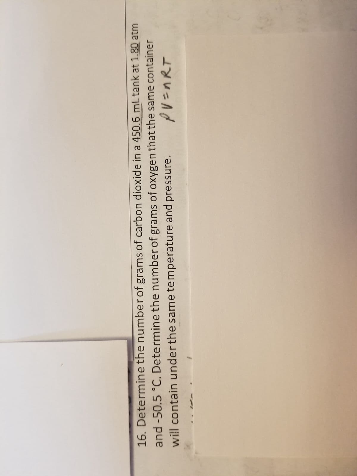 16. Determine the number of grams of carbon dioxide in a 450.6 mL tank at 1.80 atm
and -50.5 °C. Determine the number of grams of oxygen that the same container
PV=nRT
will contain under the same temperature and pressure.