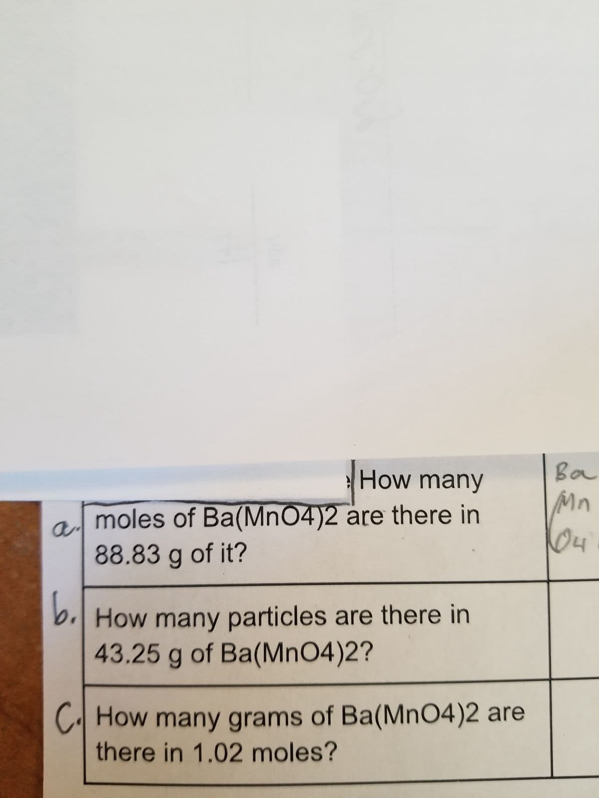 a.
How many
moles of Ba(MnO4)2 are there in
88.83 g of it?
b. How many particles are there in
43.25 g of Ba(MnO4)2?
C. How many grams of Ba(MnO4)2 are
there in 1.02 moles?
Ba
Mn
04