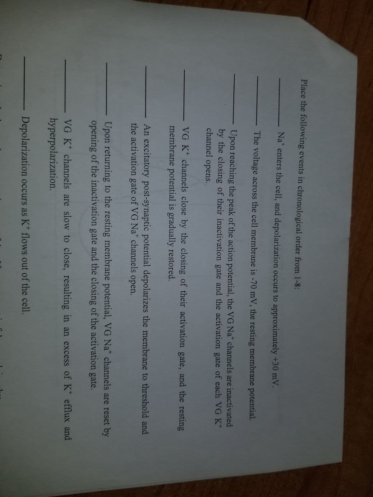 Place the following events in chronological order from 1-8:
Nat enters the cell, and depolarization occurs to approximately +30 mV.
The voltage across the cell membrane is -70 mV, the resting membrane potential.
Upon reaching the peak of the action potential, the VG Nat channels are inactivated
by the closing of their inactivation gate and the activation gate of each VG K
channel opens.
VG K channels close by the closing of their activation gate, and the resting
membrane potential is gradually restored.
An excitatory post-synaptic potential depolarizes the membrane to threshold and
the activation gate of VG Nat channels open.
Upon returning to the resting membrane potential, VG Na channels are reset by
opening of the inactivation gate and the closing of the activation gate.
VG K+ channels are slow to close, resulting in an excess of K* efflux and
hyperpolarization.
Depolarization occurs as K+ flows out of the cell.