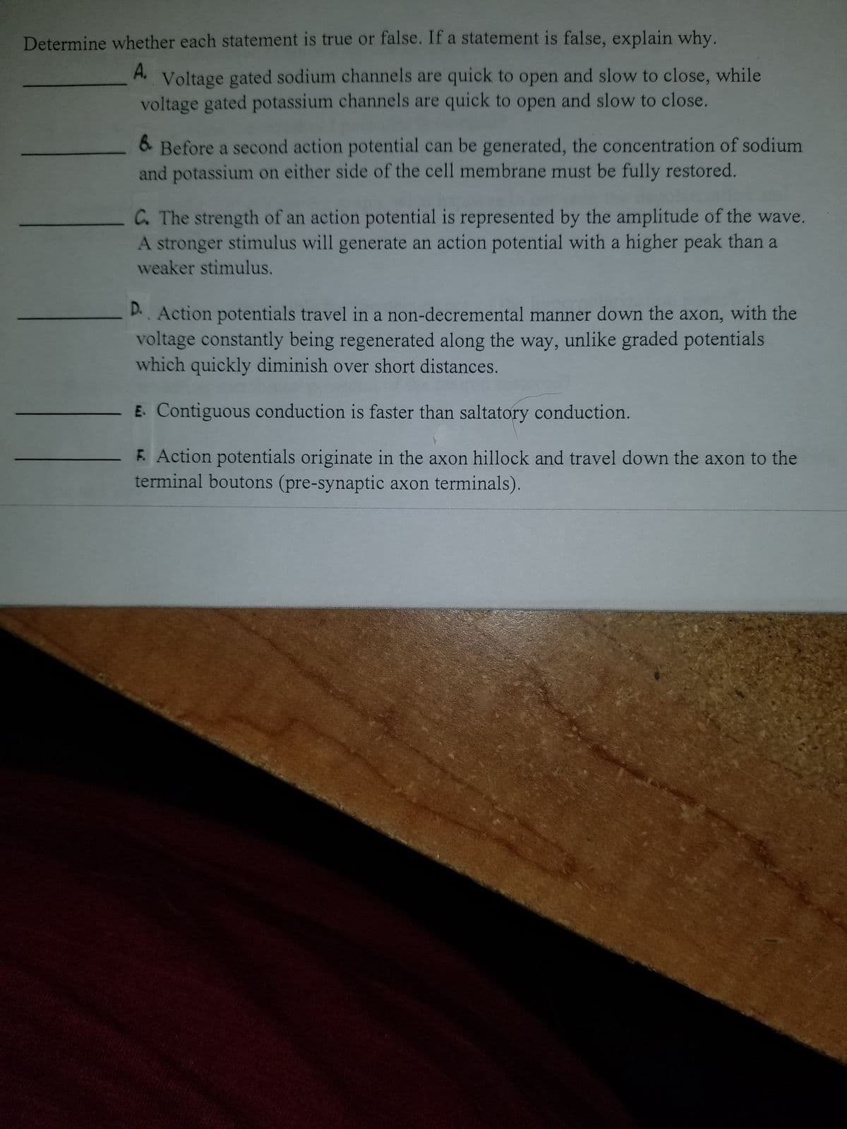 Determine whether each statement is true or false. If a statement is false, explain why.
A. Voltage gated sodium channels are quick to open and slow to close, while
voltage gated potassium channels are quick to open and slow to close.
6. Before a second action potential can be generated, the concentration of sodium
and potassium on either side of the cell membrane must be fully restored.
C. The strength of an action potential is represented by the amplitude of the wave.
A stronger stimulus will generate an action potential with a higher peak than a
weaker stimulus.
D.. Action potentials travel in a non-decremental manner down the axon, with the
voltage constantly being regenerated along the way, unlike graded potentials
which quickly diminish over short distances.
E. Contiguous conduction is faster than saltatory conduction.
F. Action potentials originate in the axon hillock and travel down the axon to the
terminal boutons (pre-synaptic axon terminals).