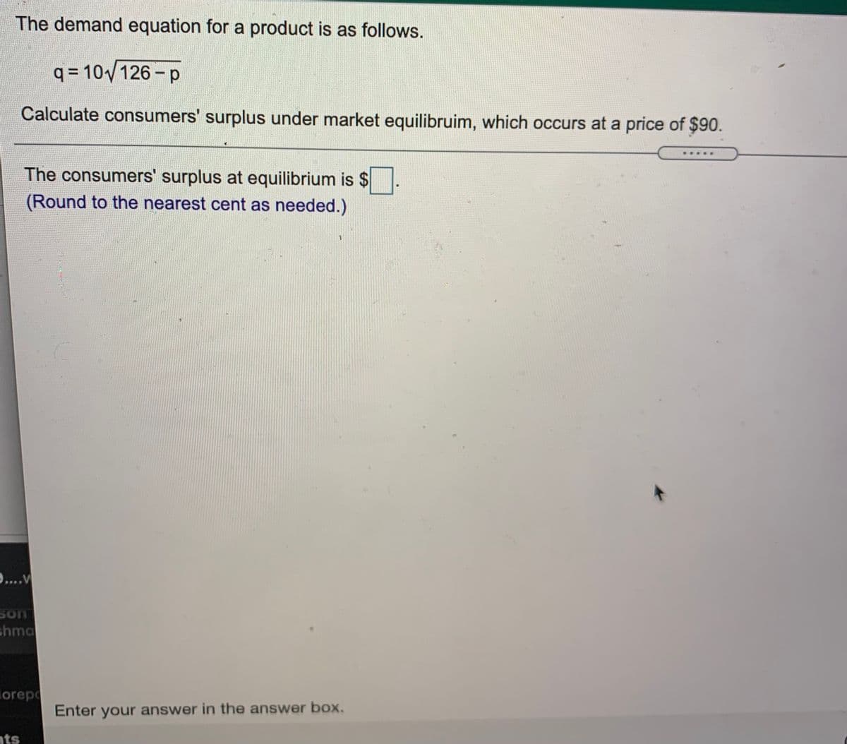 The demand equation for a product is as follows.
q = 10/126 -p
Calculate consumers' surplus under market equilibruim, which occurs at a price of $90.
The consumers' surplus at equilibrium is $
(Round to the nearest cent as needed.)
9....v
son
shma
orepo
Enter your answer in the answer box.
nts
