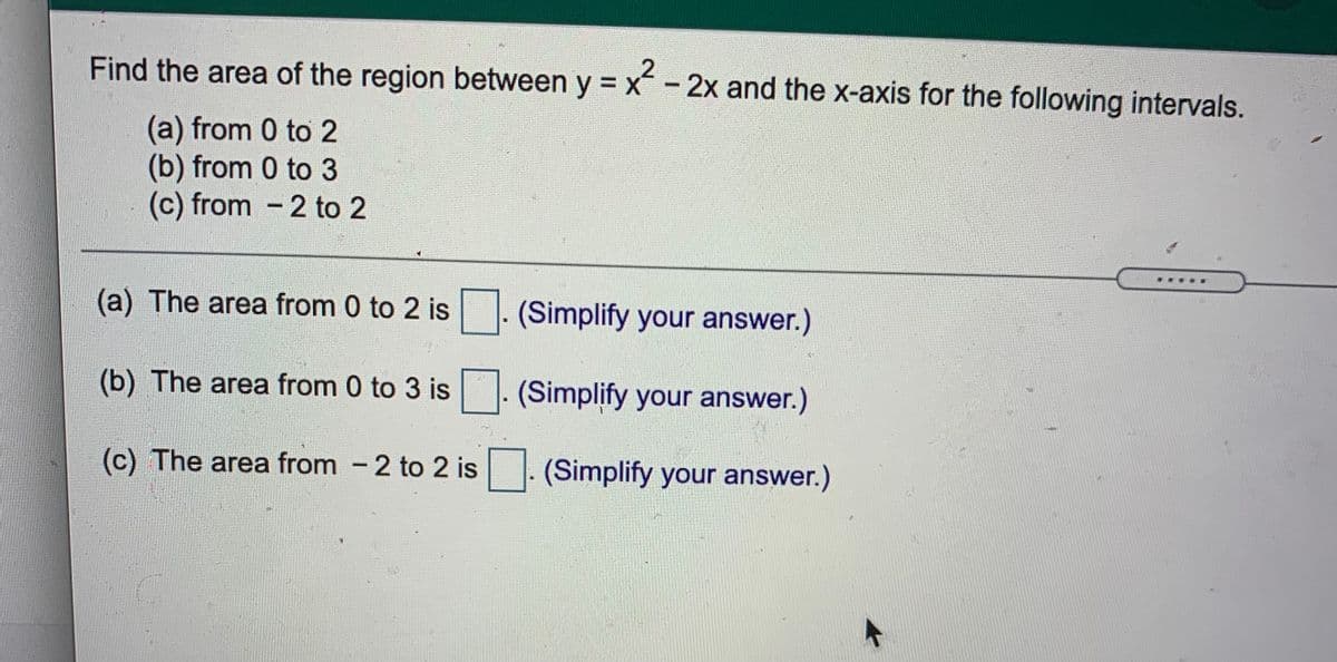 Find the area of the region between y = x - 2x and the x-axis for the following intervals.
(a) from 0 to 2
(b) from 0 to 3
(c) from - 2 to 2
(a) The area from 0 to 2 is
(Simplify your answer.)
(b) The area from 0 to 3 is
(Simplify your answer.)
(c) The area from - 2 to 2 is . (Simplify your answer.)
