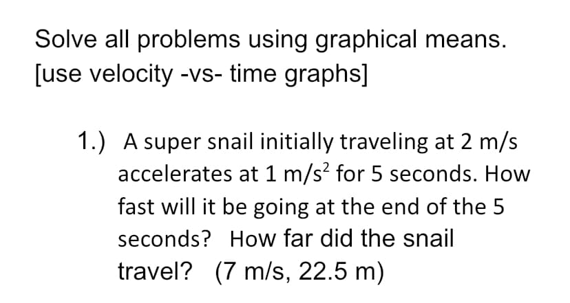 Solve all problems using graphical means.
[use velocity -vs- time graphs]
1.) A super snail initially traveling at 2 m/s
accelerates at 1 m/s? for 5 seconds. How
fast will it be going at the end of the 5
seconds? How far did the snail
travel? (7 m/s, 22.5 m)
