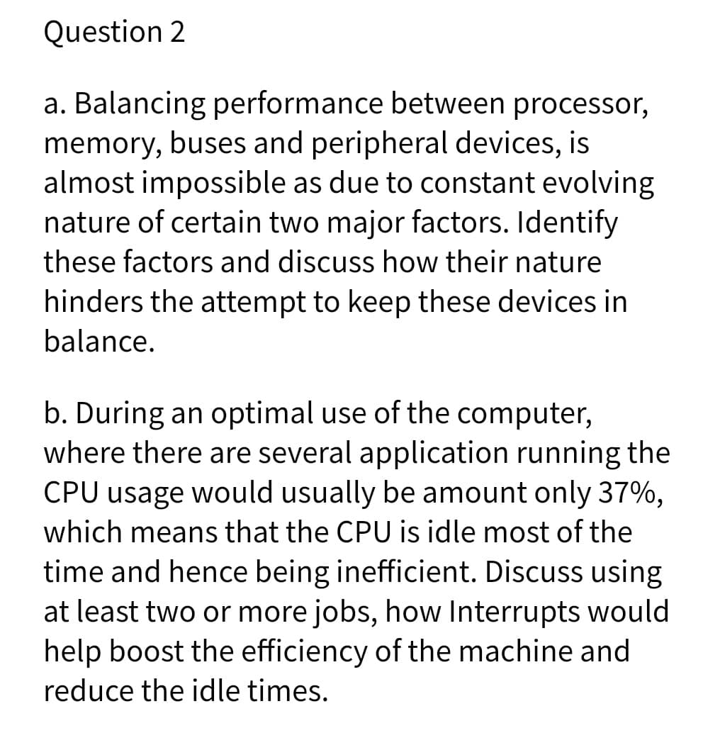 Question 2
a. Balancing performance between processor,
memory, buses and peripheral devices, is
almost impossible as due to constant evolving
nature of certain two major factors. Identify
these factors and discuss how their nature
hinders the attempt to keep these devices in
balance.
b. During an optimal use of the computer,
where there are several application running the
CPU usage would usually be amount only 37%,
which means that the CPU is idle most of the
time and hence being inefficient. Discuss using
at least two or more jobs, how Interrupts would
help boost the efficiency of the machine and
reduce the idle times.
