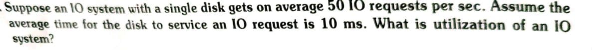 Suppose an 10 system with a single disk gets on average 50 IO requests per sec. Assume the
average time for the disk to service an I0 request is 10 ms. What is utilization of an IO
system?
