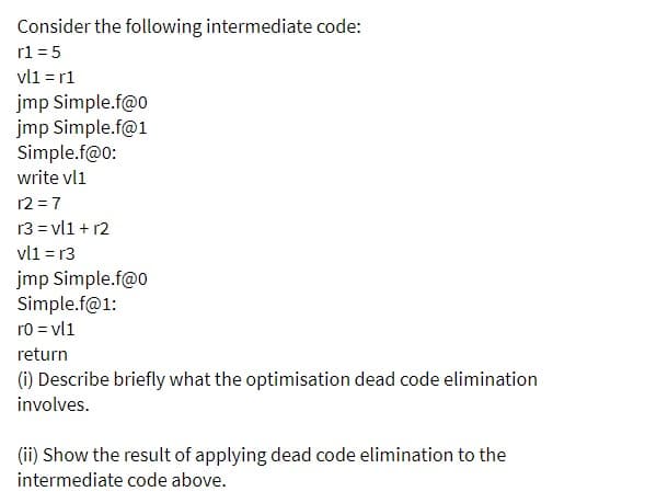 Consider the following intermediate code:
r1 = 5
vli = r1
jmp Simple.f@o
jmp Simple.f@1
Simple.f@0:
write vl1
12 =7
13 = vl1 + r2
vl1 = r3
jmp Simple.f@o
Simple.f@1:
ro = vl1
return
(i) Describe briefly what the optimisation dead code elimination
involves.
(ii) Show the result of applying dead code elimination to the
intermediate code above.
